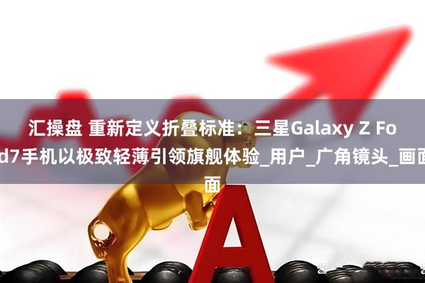 汇操盘 重新定义折叠标准：三星Galaxy Z Fold7手机以极致轻薄引领旗舰体验_用户_广角镜头_画面