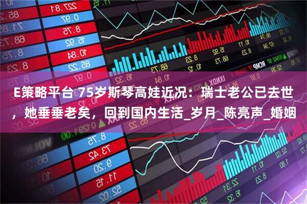 E策略平台 75岁斯琴高娃近况：瑞士老公已去世，她垂垂老矣，回到国内生活_岁月_陈亮声_婚姻