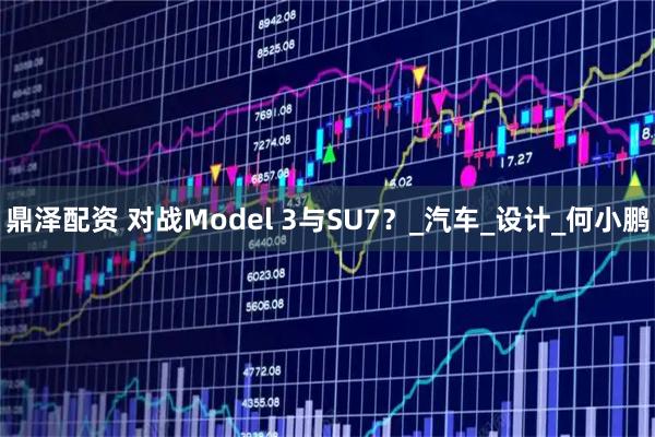 鼎泽配资 对战Model 3与SU7？_汽车_设计_何小鹏