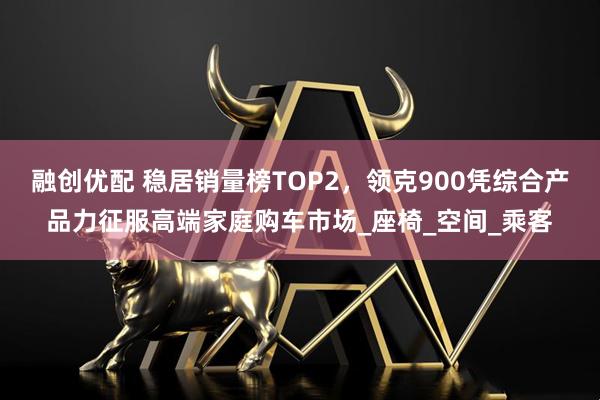 融创优配 稳居销量榜TOP2，领克900凭综合产品力征服高端家庭购车市场_座椅_空间_乘客