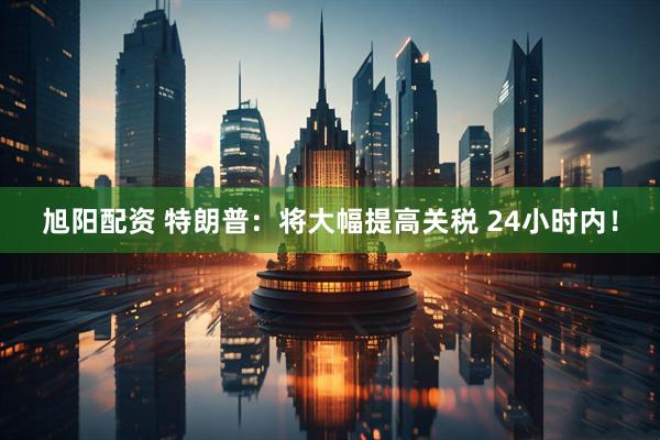 旭阳配资 特朗普：将大幅提高关税 24小时内！