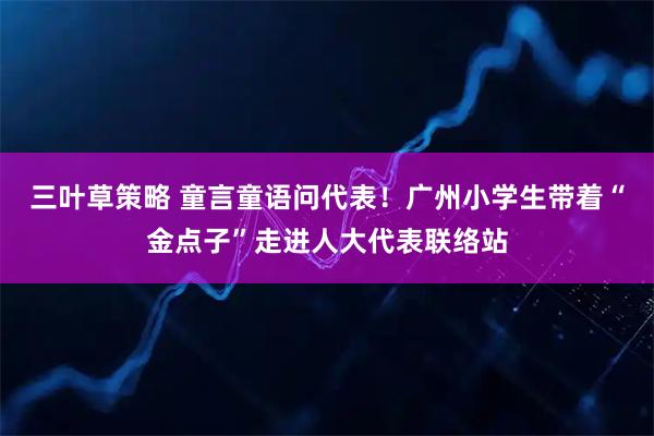 三叶草策略 童言童语问代表!广州小学生带着“金点子”走进人大代表联络站