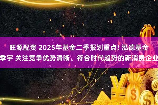 旺源配资 2025年基金二季报划重点! 泓德基金季宇 关注竞争优势清晰、符合时代趋势的新消费企业