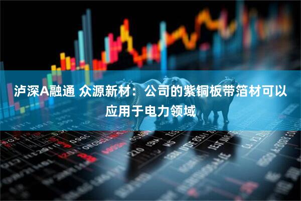 泸深A融通 众源新材：公司的紫铜板带箔材可以应用于电力领域