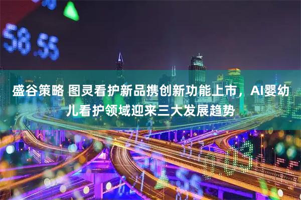 盛谷策略 图灵看护新品携创新功能上市，AI婴幼儿看护领域迎来三大发展趋势