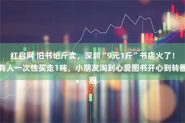 红启网 旧书论斤卖，深圳“9元1斤”书店火了！有人一次性买走1吨，小朋友淘到心爱图书开心到转圈