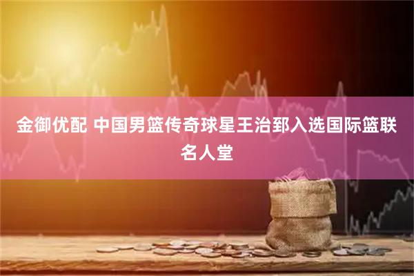 金御优配 中国男篮传奇球星王治郅入选国际篮联名人堂