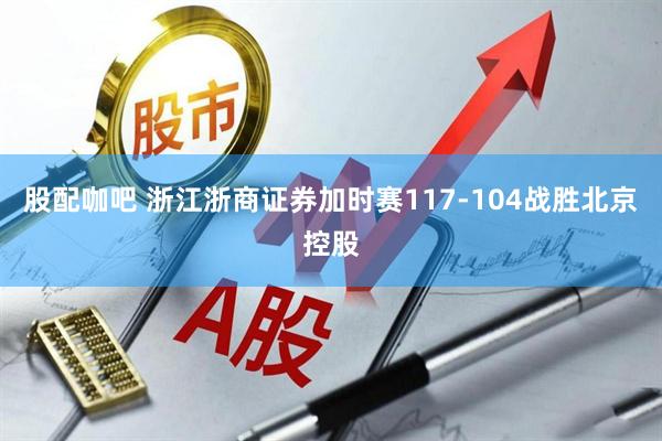 股配咖吧 浙江浙商证券加时赛117-104战胜北京控股