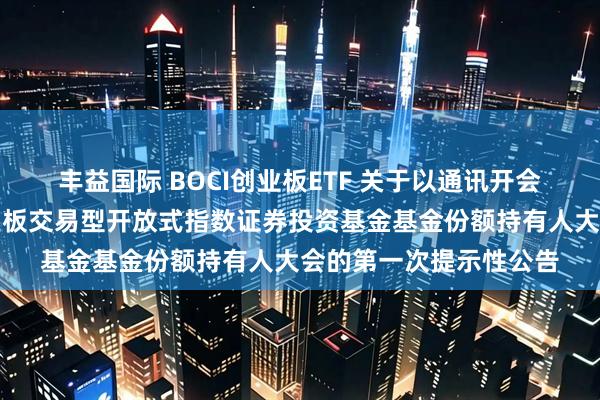 丰益国际 BOCI创业板ETF 关于以通讯开会方式召开中银证券创业板交易型开放式指数证券投资基金基金份额持有人大会的第一次提示性公告