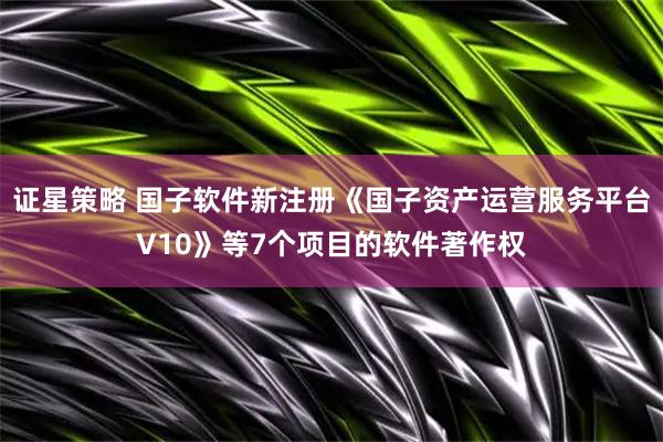 证星策略 国子软件新注册《国子资产运营服务平台V10》等7个项目的软件著作权