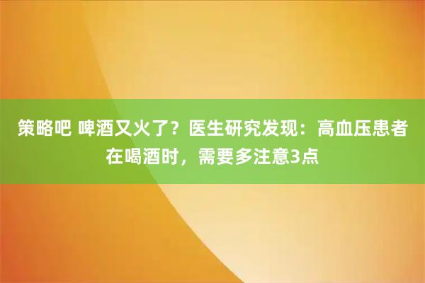 策略吧 啤酒又火了？医生研究发现：高血压患者在喝酒时，需要多注意3点