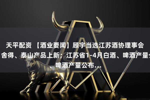 天平配资 【酒业要闻】顾宇当选江苏酒协理事会会长；舍得、泰山产品上新；江苏省1-4月白酒、啤酒产量公布…