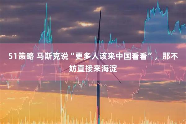 51策略 马斯克说“更多人该来中国看看”，那不妨直接来海淀