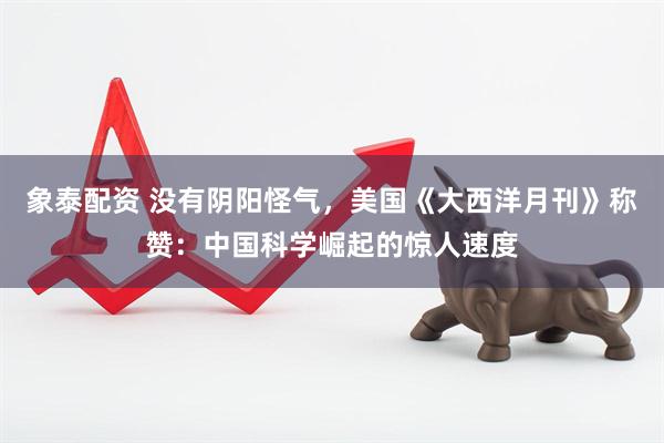 象泰配资 没有阴阳怪气，美国《大西洋月刊》称赞：中国科学崛起的惊人速度
