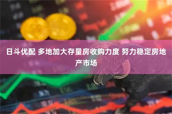日斗优配 多地加大存量房收购力度 努力稳定房地产市场