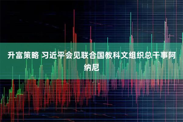 升富策略 习近平会见联合国教科文组织总干事阿纳尼