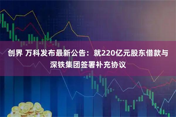 创界 万科发布最新公告：就220亿元股东借款与深铁集团签署补充协议