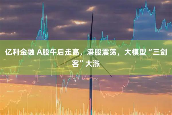 亿利金融 A股午后走高，港股震荡，大模型“三剑客”大涨