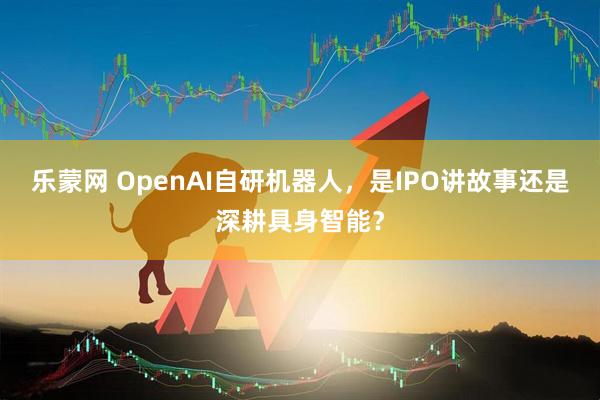乐蒙网 OpenAI自研机器人，是IPO讲故事还是深耕具身智能？