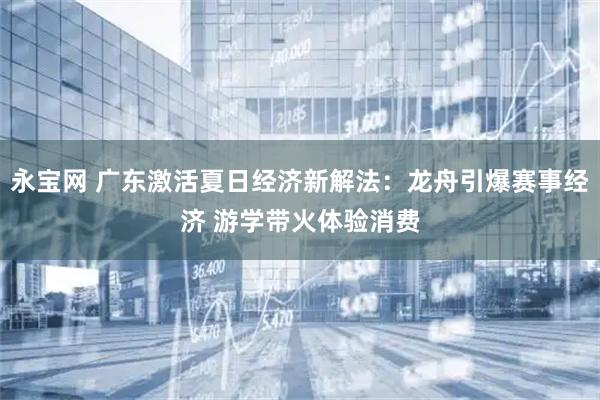 永宝网 广东激活夏日经济新解法：龙舟引爆赛事经济 游学带火体验消费