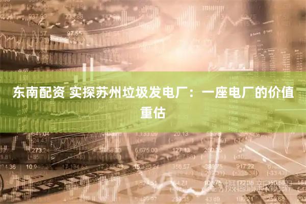 东南配资 实探苏州垃圾发电厂：一座电厂的价值重估