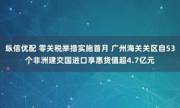 纵信优配 零关税举措实施首月 广州海关关区自53个非洲建交国进口享惠货值超4.7亿元