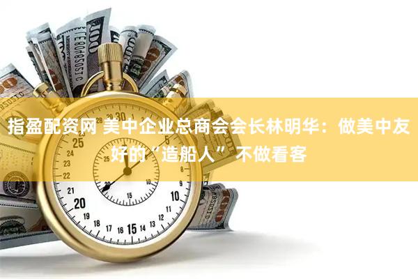 指盈配资网 美中企业总商会会长林明华：做美中友好的“造船人” 不做看客