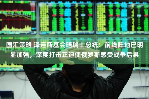 国汇策略 泽连斯基会晤瑞士总统：前线阵地已明显加强，深度打击正迫使俄罗斯感受战争后果
