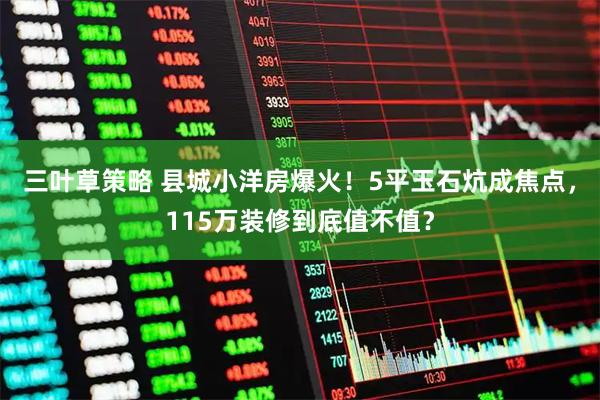 三叶草策略 县城小洋房爆火！5平玉石炕成焦点，115万装修到底值不值？
