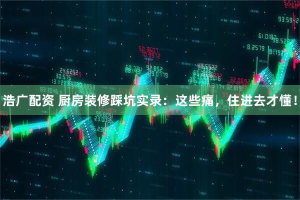 浩广配资 厨房装修踩坑实录：这些痛，住进去才懂！