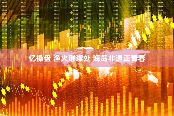 亿操盘 渔火璀璨处 海岛非遗正青春
