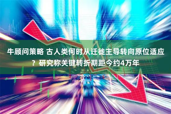 牛顾问策略 古人类何时从迁徙主导转向原位适应？研究称关键转折期距今约4万年
