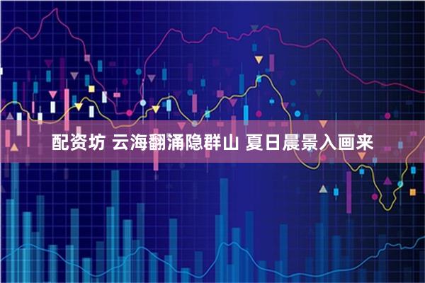 配资坊 云海翻涌隐群山 夏日晨景入画来