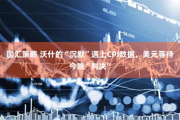国汇策略 沃什的“沉默”遇上CPI数据，美元等待今晚“判决”