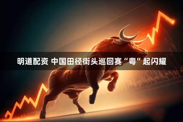 明道配资 中国田径街头巡回赛“粤”起闪耀