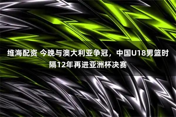维海配资 今晚与澳大利亚争冠，中国U18男篮时隔12年再进亚洲杯决赛